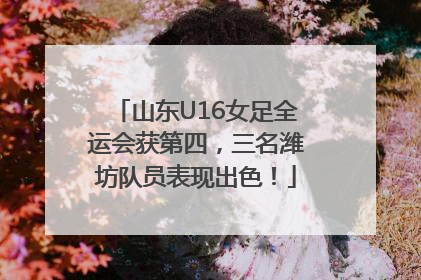 山东U16女足全运会获第四，三名潍坊队员表现出色！
