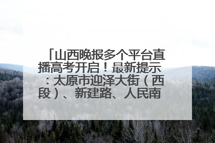 山西晚报多个平台直播高考开启！最新提示：太原市迎泽大街（西段）、新建路、人民南路高考期间增开路口