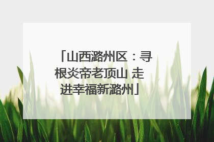 山西潞州区：寻根炎帝老顶山 走进幸福新潞州