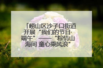 崂山区沙子口街道开展“我们的节日·端午”——“粽情山海间 童心乘风浪”文明实践活动