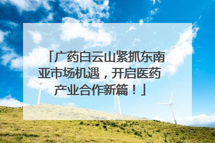广药白云山紧抓东南亚市场机遇，开启医药产业合作新篇！