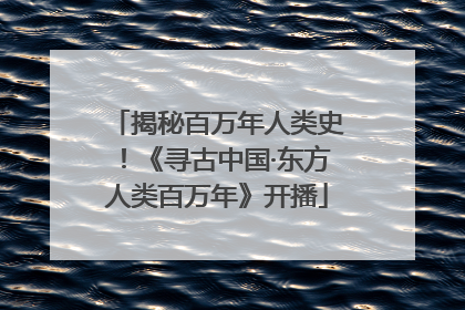 揭秘百万年人类史！《寻古中国·东方人类百万年》开播