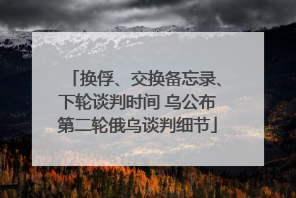 换俘、交换备忘录、下轮谈判时间 乌公布第二轮俄乌谈判细节