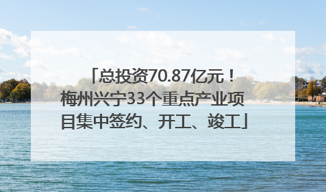 总投资70.87亿元！梅州兴宁33个重点产业项目集中签约、开工、竣工