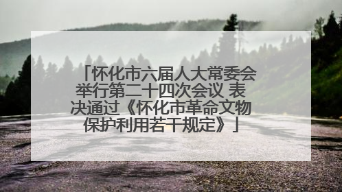怀化市六届人大常委会举行第二十四次会议 表决通过《怀化市革命文物保护利用若干规定》