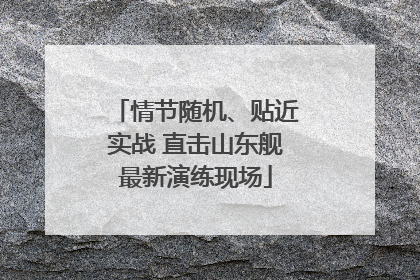 情节随机、贴近实战 直击山东舰最新演练现场