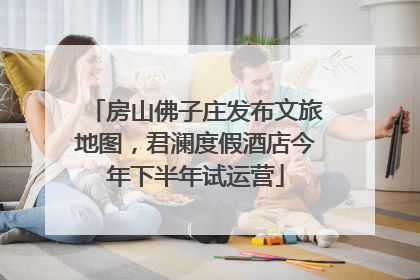 房山佛子庄发布文旅地图，君澜度假酒店今年下半年试运营