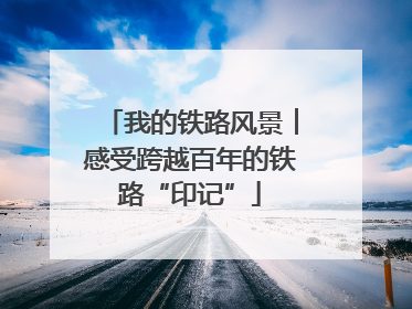 我的铁路风景︱感受跨越百年的铁路“印记”