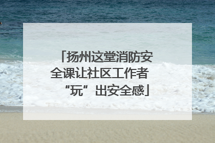 扬州这堂消防安全课让社区工作者“玩”出安全感
