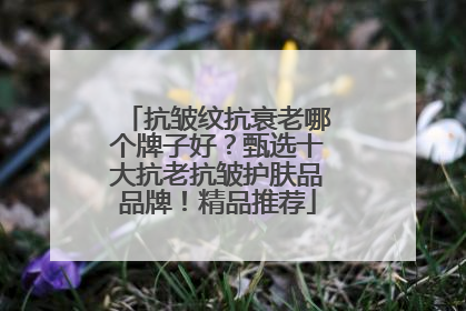 抗皱纹抗衰老哪个牌子好？甄选十大抗老抗皱护肤品品牌！精品推荐