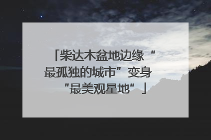 柴达木盆地边缘“最孤独的城市”变身“最美观星地”