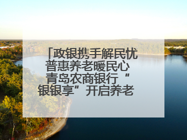 政银携手解民忧 普惠养老暖民心 青岛农商银行“银银享”开启养老新模式