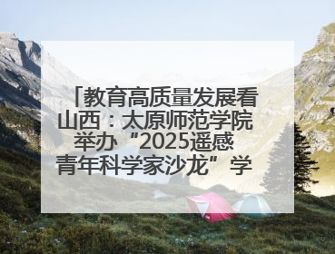 教育高质量发展看山西：太原师范学院举办“2025遥感青年科学家沙龙”学术研讨会
