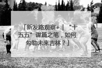 新发路观察+｜“十五五”谋篇之笔，如何勾勒未来吉林？