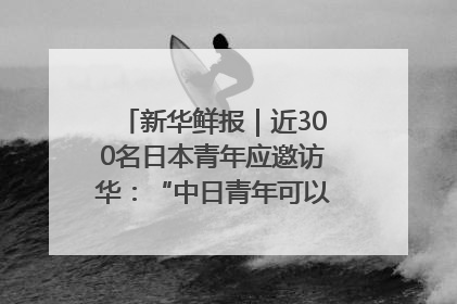 新华鲜报｜近300名日本青年应邀访华：“中日青年可以创造更好的未来”