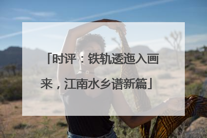 时评：铁轨逶迤入画来，江南水乡谱新篇