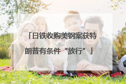 日铁收购美钢案获特朗普有条件“放行”
