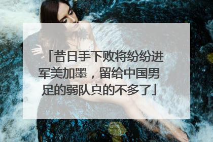 昔日手下败将纷纷进军美加墨，留给中国男足的弱队真的不多了