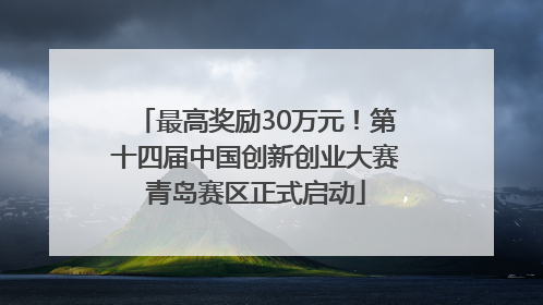 最高奖励30万元！第十四届中国创新创业大赛青岛赛区正式启动