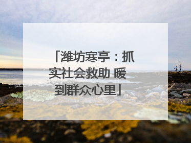 潍坊寒亭：抓实社会救助 暖到群众心里