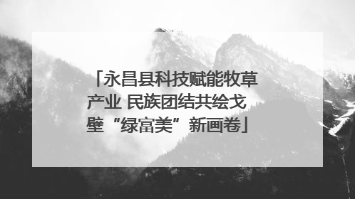 永昌县科技赋能牧草产业 民族团结共绘戈壁“绿富美”新画卷