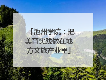 池州学院：把美育实践做在地方文旅产业里