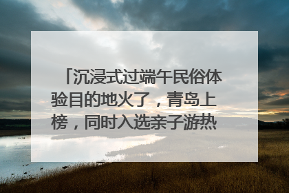 沉浸式过端午民俗体验目的地火了，青岛上榜，同时入选亲子游热门Top10