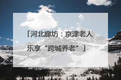 河北廊坊：京津老人乐享“跨城养老”