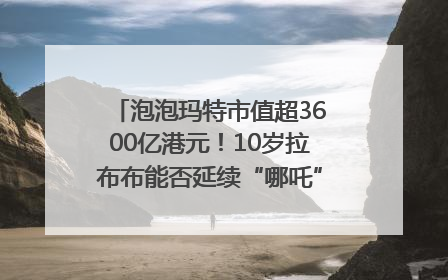 泡泡玛特市值超3600亿港元！10岁拉布布能否延续“哪吒”神话？｜热财经