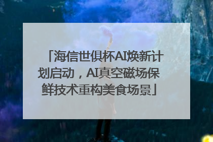 海信世俱杯AI焕新计划启动，AI真空磁场保鲜技术重构美食场景