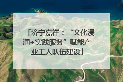 济宁嘉祥：“文化浸润+实践服务”赋能产业工人队伍建设