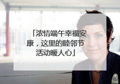 浓情端午幸福安康，这里的睦邻节活动暖人心