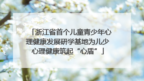 浙江省首个儿童青少年心理健康发展研学基地为儿少心理健康筑起“心盾”