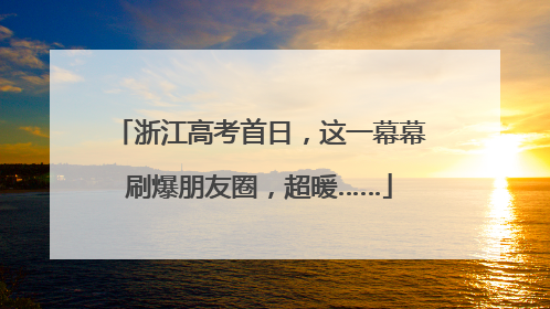 浙江高考首日，这一幕幕刷爆朋友圈，超暖……