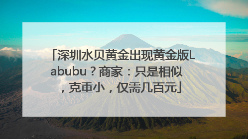 深圳水贝黄金出现黄金版Labubu？商家：只是相似，克重小，仅需几百元
