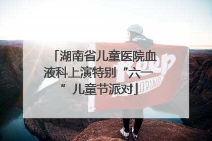 湖南省儿童医院血液科上演特别“六一”儿童节派对