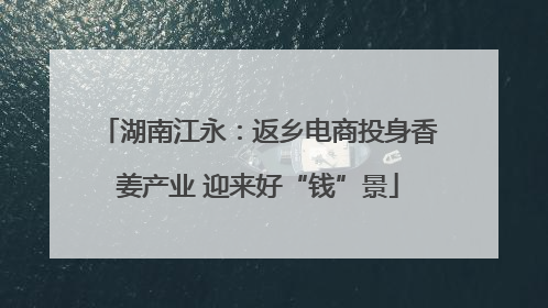 湖南江永：返乡电商投身香姜产业 迎来好“钱”景