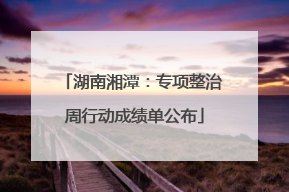 湖南湘潭：专项整治周行动成绩单公布