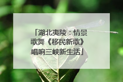 湖北夷陵：情景歌舞《移民新歌》唱响三峡新生活
