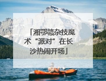 湘鄂赣杂技魔术“派对”在长沙热闹开场