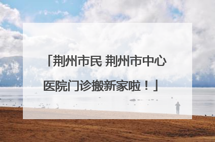 荆州市民 荆州市中心医院门诊搬新家啦！