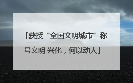 获授“全国文明城市”称号文明 兴化，何以动人