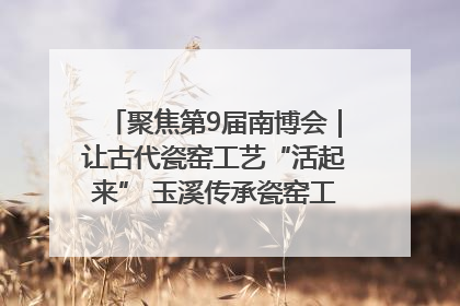 聚焦第9届南博会｜让古代瓷窑工艺“活起来” 玉溪传承瓷窑工艺将出展南博会