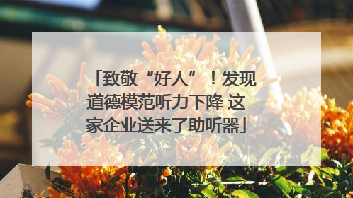 致敬“好人”！发现道德模范听力下降 这家企业送来了助听器