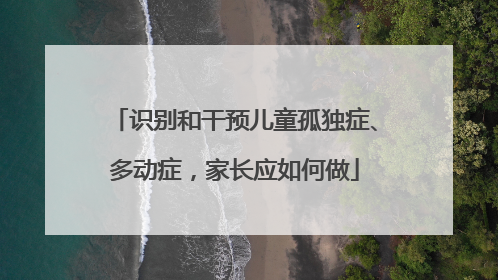 识别和干预儿童孤独症、多动症，家长应如何做