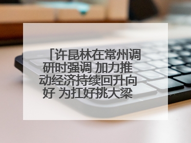 许昆林在常州调研时强调 加力推动经济持续回升向好 为扛好挑大梁责任多作贡献