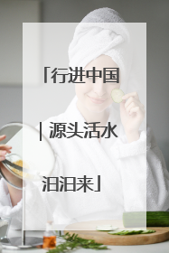 行进中国｜源头活水汩汩来