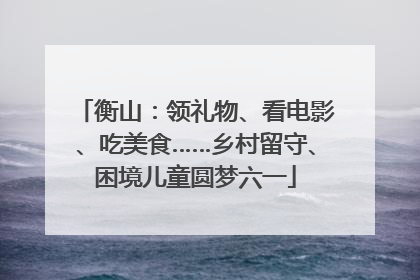 衡山：领礼物、看电影、吃美食……乡村留守、困境儿童圆梦六一