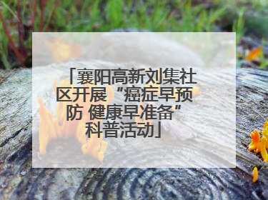 襄阳高新刘集社区开展“癌症早预防 健康早准备”科普活动