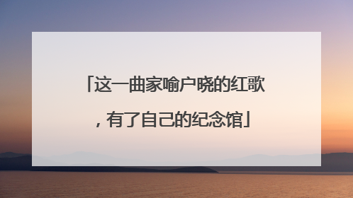 这一曲家喻户晓的红歌，有了自己的纪念馆